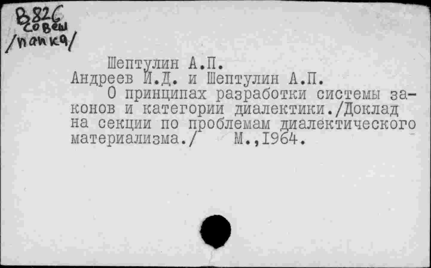 ﻿Шептулин А.П.
Андреев Й.Д. и Шептулин А.П.
О принципах разработки системы законов и категории диалектики./Доклад на секции по проблемам диалектического материализма./ М.,1964.